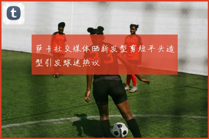 萨卡社交媒体晒新发型剪短平头造型引发球迷热议